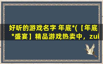 好听的游戏名字 年底*(【年底*盛宴】精品游戏热卖中，zui好听的游戏名字等你来！)